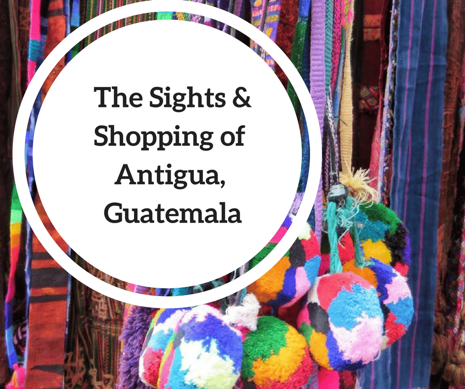 Antigua, Guatemala:  The Sights and Shopping of this Gorgeous Colonial City
